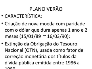 PLANO VERÃO
• CARACTERÍSTICA:
• Criação de nova moeda com paridade
com o dólar que dura apenas 1 ano e 2
meses (15/01/89 ~ 16/03/90);
• Extinção da Obrigação do Tesouro
Nacional (OTN), usada como fator de
correção monetária dos títulos da
dívida pública emitida entre 1986 a
 