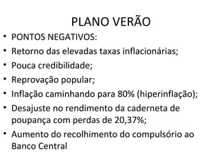 PLANO VERÃO
• PONTOS NEGATIVOS:
• Retorno das elevadas taxas inflacionárias;
• Pouca credibilidade;
• Reprovação popular;
• Inflação caminhando para 80% (hiperinflação);
• Desajuste no rendimento da caderneta de
poupança com perdas de 20,37%;
• Aumento do recolhimento do compulsório ao
Banco Central
 