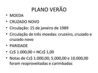 PLANO VERÃO
• MOEDA
• CRUZADO NOVO
• Circulação: 15 de janeiro de 1989
• Circulação de três moedas: cruzeiro, cruzado e
cruzado novo
• PARIDADE
• Cz$ 1.000,00 = NCz$ 1,00
• Notas de Cz$ 1.000,00; 5.000,00 e 10.000,00
foram reaproveitadas e carimbadas
 