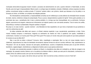 revoluções democrático-burguesas haviam iniciado o processo de estranhamento do outro, quando retiraram a fraternidade, do lema
francês, para dar lugar à impessoalidade. Mesmo assim, os antigos laços de lealdade, amizade e fidelidade, embora expulsos da esfera
pública, encontraram abrigo na esfera privada. O "próximo" poderia voltar a ser próximo, desde que deixasse a luz de público e se
tornasse um íntimo; um familiar; um cúmplice nas relações pessoais.
      No individualismo contemporâneo, a impessoalidade converteu-se em indiferença e os elos afetivos da intimidade foram cercados
de medo, reserva, reticência e desejo de autoproteção. Pouco a pouco, desaprendemos a gostar de "gente". Entre quatro paredes ou no
anonimato das ruas, o semelhante não é mais o próximo-solidário; é o inimigo que traz intranquilidade, dor ou sofrimento. Conhecer
alguém; aproximar-se de alguém; relacionar-se intimamente com alguém passou a ser uma tarefa cansativa. Tudo é motivo de conflito,
desconfiança, incerteza e perplexidade. Ninguém satisfaz a ninguém.
Na praça ou na casa vivemos - quando vivemos! - uma felicidade de meio expediente, em que reina a impressão de que perdemos a
vida "em colherinhas de café".
      As elites ocidentais são elites sem causa e, no Brasil, estamos repetindo o que, secularmente, aprendemos a imitar. Como
nossos modelos europeus e americanos, reagimos ao sentimento de miséria em meio à opulência com apatia, imobilidade e
conformismo. Construir um mundo justo? Para quê? Para quem? Por acaso um mundo mais justo seria aquele em que todos pudessem
ter acesso ao que as elites têm?
      Mas o que têm as elites a oferecer? Consumo, tédio, insatisfação e ostentação. Bem ou mal, em nossa tradição moral e
intelectual, respondíamos às crises de identidade reinventando utópicas formas de vida em mundos melhores. Hoje, aposentamos os
"Rousseau". Em vez de utopias, manuais de auto-ajuda, psicofármacos, cocaína e terapêuticas diversas para os que têm dinheiro;
banditismo, vagabundagem, mendicância ou religiosismo fanático para os que apenas sobrevivem.
      Se existe uma característica peculiar à violência no Brasil, é a desistência das elites em combatê-la, por falta de coragem e de
motivação. No passado recente, lidamos com a truculência da ditadura militar e, desde que este país foi descoberto, conhecemos um
estado crônico de violência social, sem que isto nos tenha feito capitular.
      O que mudou é que, agora, não temos mais por que lutar. Sem nos darmos contas, entramos na era do "tanto faz".
 