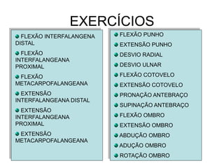 EXERCÍCIOS FLEXÃO INTERFALANGENA DISTAL FLEXÃO INTERFALANGEANA PROXIMAL FLEXÃO METACARPOFALANGEANA EXTENSÃO INTERFALANGEANA DISTAL EXTENSÃO INTERFALANGEANA PROXIMAL EXTENSÃO METACARPOFALANGEANA FLEXÃO PUNHO EXTENSÃO PUNHO DESVIO RADIAL DESVIO ULNAR FLEXÃO COTOVELO EXTENSÃO COTOVELO PRONAÇÃO ANTEBRAÇO SUPINAÇÃO ANTEBRAÇO FLEXÃO OMBRO EXTENSÃO OMBRO ABDUÇÃO OMBRO ADUÇÃO OMBRO ROTAÇÃO OMBRO 