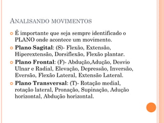 ANALISANDO MOVIMENTOS
 É importante que seja sempre identificado o
PLANO onde acontece um movimento.
 Plano Sagital: (S)- Flexão, Extensão,
Hiperextensão, Dorsiflexão, Flexão plantar.
 Plano Frontal: (F)- Abdução,Adução, Desvio
Ulnar e Radial, Elevação, Depressão, Inversão,
Eversão, Flexão Lateral, Extensão Lateral.
 Plano Transversal: (T)- Rotação medial,
rotação lateral, Pronação, Supinação, Adução
horizontal, Abdução horizontal.
 