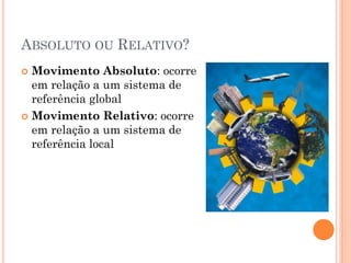 ABSOLUTO OU RELATIVO?
 Movimento Absoluto: ocorre
em relação a um sistema de
referência global
 Movimento Relativo: ocorre
em relação a um sistema de
referência local
 