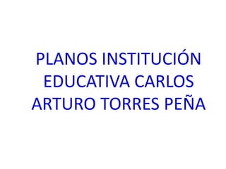 PLANOS INSTITUCIÓN
 EDUCATIVA CARLOS
ARTURO TORRES PEÑA
 