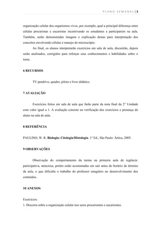 PLANO SEMANAL |3



organização celular dos organismos vivos, por exemplo, qual a principal diferença entre
células procariotas e eucariotas incentivando os estudantes a participarem na aula.
Também, serão demonstradas imagens e explicação destas para interpretação dos
conceitos envolvendo células e manejo do microscópio.
        Ao final, os alunos interpretarão exercícios em sala de aula, discutirão, depois
serão analisados, corrigidos para reforçar seus conhecimentos e habilidades sobre o
tema.


6 RECURSOS


        TV pendrive, quadro, piloto e livro didático.


7 AVALIAÇÃO


        Exercícios feitos em sala de aula que farão parte da nota final da 2° Unidade
com valor igual a 1. A avaliação consiste na verificação dos exercícios e presença do
aluno na sala de aula.


8 REFERÊNCIA


PAULINO, W. R. Biologia: Citologia/Histologia. 1° Ed., São Paulo: Ártica, 2005.


9 OBSERVAÇÕES


        Observação do comportamento da turma na primeira aula de regência:
participativa, atenciosa, porém estão acostumadas em sair antes do horário de término
da aula, o que dificulta o trabalho do professor estagiário no desenvolvimento dos
conteúdos.


10 ANEXOS


Exercícios:
1. Discorra sobre a organização celular nos seres procariontes e eucariontes.
 