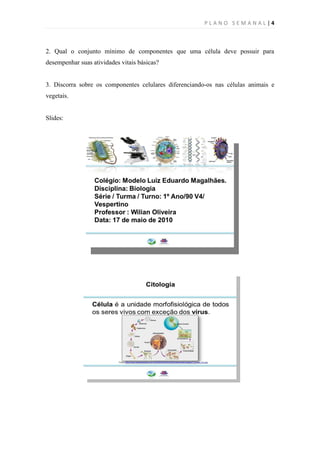 PLANO SEMANAL |4



2. Qual o conjunto mínimo de componentes que uma célula deve possuir para
desempenhar suas atividades vitais básicas?


3. Discorra sobre os componentes celulares diferenciando-os nas células animais e
vegetais.


Slides:
 