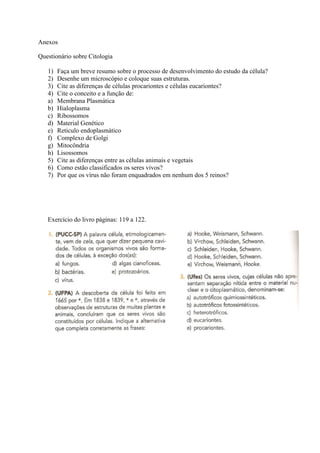 Anexos

Questionário sobre Citologia

   1)   Faça um breve resumo sobre o processo de desenvolvimento do estudo da célula?
   2)   Desenhe um microscópio e coloque suas estruturas.
   3)   Cite as diferenças de células procariontes e células eucariontes?
   4)   Cite o conceito e a função de:
   a)   Membrana Plasmática
   b)   Hialoplasma
   c)   Ribossomos
   d)   Material Genético
   e)   Reticulo endoplasmático
   f)   Complexo de Golgi
   g)   Mitocôndria
   h)   Lisossomos
   5)   Cite as diferenças entre as células animais e vegetais
   6)   Como estão classificados os seres vivos?
   7)   Por que os vírus não foram enquadrados em nenhum dos 5 reinos?




   Exercício do livro páginas: 119 a 122.
 