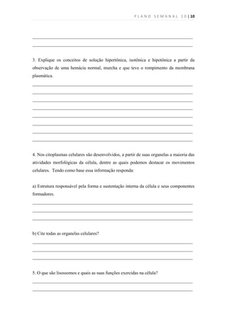 P L A N O S E M A N A L 1 0 | 10



______________________________________________________________________
______________________________________________________________________


3. Explique os conceitos de solução hipertônica, isotônica e hipotônica a partir da
observação de uma hemácia normal, murcha e que teve o rompimento da membrana
plasmática.
______________________________________________________________________
______________________________________________________________________
______________________________________________________________________
______________________________________________________________________
______________________________________________________________________
______________________________________________________________________
______________________________________________________________________
______________________________________________________________________


4. Nos citoplasmas celulares são desenvolvidos, a partir de suas organelas a maioria das
atividades morfológicas da célula, dentre as quais podemos destacar os movimentos
celulares. Tendo como base essa informação responda:


a) Estrutura responsável pela forma e sustentação interna da célula e seus componentes
formadores.
______________________________________________________________________
______________________________________________________________________
______________________________________________________________________


b) Cite todas as organelas celulares?
______________________________________________________________________
______________________________________________________________________
______________________________________________________________________


5. O que são lisossomos e quais as suas funções exercidas na célula?
______________________________________________________________________
______________________________________________________________________
 