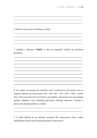 P L A N O S E M A N A L 1 0 | 11



______________________________________________________________________
______________________________________________________________________
______________________________________________________________________


6. Descreva como ocorre a autofagia na célula.
______________________________________________________________________
______________________________________________________________________
______________________________________________________________________
______________________________________________________________________


7. Explique e diferencie TODOS os tipos de transportes celulares na membrana
plasmática.
______________________________________________________________________
______________________________________________________________________
______________________________________________________________________
______________________________________________________________________
______________________________________________________________________
______________________________________________________________________
______________________________________________________________________
______________________________________________________________________
______________________________________________________________________


8. Em exames da pesquisa da cromatina sexual verificaram-se três pessoas com os
seguintes números de cromossomos 44A + XX, 44A + XY e 44A + XXY. A partir
disso, observou-se que havia um homem, uma mulher e uma pessoa com uma mutação
genética. Segundo o texto identifique qual desses cariótipos representa o homem, a
pessoa com mutação genética e a mulher.
______________________________________________________________________
______________________________________________________________________


9. A célula diplóide de um mamífero apresenta 300 cromossomos, então a célula
haplóide deste mesmo animal apresenta quantos cromossomos?
 