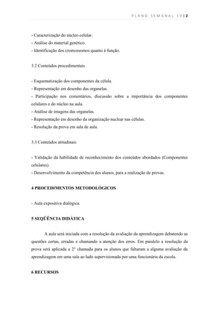 PLANO SEMANAL 10|2



- Caracterização do núcleo celular.
- Análise do material genético.
- Identificação dos cromossomos quanto à função.


3.2 Conteúdos procedimentais


- Esquematização dos componentes da célula.
- Representação em desenho das organelas.
- Participação nos comentários, discussão sobre a importância dos componentes
celulares e do núcleo na aula.
- Análise de imagens das organelas.
- Representação em desenho da organização nuclear nas células.
- Resolução da prova em sala de aula.


3.3 Conteúdos atitudinais


- Validação da habilidade de reconhecimento dos conteúdos abordados (Componentes
celulares).
- Desenvolvimento da competência dos alunos, para a realização de provas.


4 PROCEDIMENTOS METODOLÓGICOS


- Aula expositiva dialógica.


5 SEQÜÊNCIA DIDÁTICA


       A aula será iniciada com a resolução da avaliação da aprendizagem debatendo as
questões certas, erradas e chamando a atenção dos erros. Em paralelo a resolução da
prova será aplicada a 2° chamada para os alunos que faltaram a alguma avaliação da
aprendizagem em uma sala ao lado supervisionada por uma funcionária da escola.


6 RECURSOS
 