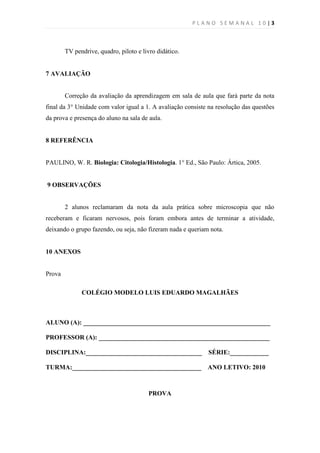 PLANO SEMANAL 10|3



        TV pendrive, quadro, piloto e livro didático.


7 AVALIAÇÃO


        Correção da avaliação da aprendizagem em sala de aula que fará parte da nota
final da 3° Unidade com valor igual a 1. A avaliação consiste na resolução das questões
da prova e presença do aluno na sala de aula.


8 REFERÊNCIA


PAULINO, W. R. Biologia: Citologia/Histologia. 1° Ed., São Paulo: Ártica, 2005.


9 OBSERVAÇÕES


        2 alunos reclamaram da nota da aula prática sobre microscopia que não
receberam e ficaram nervosos, pois foram embora antes de terminar a atividade,
deixando o grupo fazendo, ou seja, não fizeram nada e queriam nota.


10 ANEXOS


Prova

              COLÉGIO MODELO LUIS EDUARDO MAGALHÃES



ALUNO (A): __________________________________________________________

PROFESSOR (A): _____________________________________________________

DISCIPLINA:____________________________________              SÉRIE:____________

TURMA:________________________________________               ANO LETIVO: 2010



                                        PROVA
 