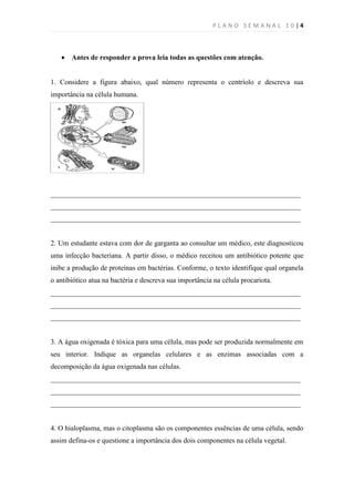 PLANO SEMANAL 10|4



    Antes de responder a prova leia todas as questões com atenção.


1. Considere a figura abaixo, qual número representa o centríolo e descreva sua
importância na célula humana.




______________________________________________________________________
______________________________________________________________________
______________________________________________________________________


2. Um estudante estava com dor de garganta ao consultar um médico, este diagnosticou
uma infecção bacteriana. A partir disso, o médico receitou um antibiótico potente que
inibe a produção de proteínas em bactérias. Conforme, o texto identifique qual organela
o antibiótico atua na bactéria e descreva sua importância na célula procariota.
______________________________________________________________________
______________________________________________________________________
______________________________________________________________________


3. A água oxigenada é tóxica para uma célula, mas pode ser produzida normalmente em
seu interior. Indique as organelas celulares e as enzimas associadas com a
decomposição da água oxigenada nas células.
______________________________________________________________________
______________________________________________________________________
______________________________________________________________________


4. O hialoplasma, mas o citoplasma são os componentes essências de uma célula, sendo
assim defina-os e questione a importância dos dois componentes na célula vegetal.
 