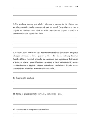 PLANO SEMANAL 10|6



______________________________________________________________________
______________________________________________________________________


8. Um estudante analisou uma célula e observou a presença de cloroplastos, mas
vacúolos, assim ele classificou como sendo a de um animal. De acordo com o texto, a
resposta do estudante estava certa ou errada. Justifique sua resposta e descreva a
importância das duas organelas na célula.
______________________________________________________________________
______________________________________________________________________
______________________________________________________________________
______________________________________________________________________


9. A silicose é uma doença que afeta principalmente mineiros, após anos de inalação da
sílica presente no ar dos túneis e galerias. A sílica se deposita nos alvéolos pulmonares
furando células e rompendo organelas que derramam suas enzimas que destroem os
alvéolos. A silicose causa dificuldade respiratória e baixa oxigenação do sangue,
provocando tontura, fraqueza e náuseas, incapacitando o trabalhador. Segundo o texto
qual organela é responsável pela destruição dos alvéolos.
______________________________________________________________________


10. Discorra sobre autofagia.
______________________________________________________________________
______________________________________________________________________
______________________________________________________________________


11. Aponte as relações existentes entre DNA, cromossomo e gene.
______________________________________________________________________
______________________________________________________________________
______________________________________________________________________


12. Discorra sobre os componentes de um núcleo.
______________________________________________________________________
______________________________________________________________________
 