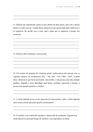 PLANO SEMANAL 10|7



______________________________________________________________________
______________________________________________________________________


13. Durante um experimento cortou-se uma ameba em duas partes, uma com o núcleo
inteiro e a outra sem ele. A partir disso, observou-se que apenas uma parte sobreviveu e
se regenerou. De acordo com o texto, qual a parte que se regenerou e porque isso
aconteceu.
______________________________________________________________________
______________________________________________________________________
______________________________________________________________________
______________________________________________________________________


15. Discorra sobre cromatina e cromossomo.
______________________________________________________________________
______________________________________________________________________
______________________________________________________________________
______________________________________________________________________


16. Em exames da pesquisa da cromatina sexual verificaram-se três pessoas com os
seguintes números de cromossomos 44A + XX, 44A + XY e 44A + XXY. A partir
disso, observou-se que havia um homem, uma mulher e uma pessoa com uma mutação
genética. Segundo o texto identifique qual desses cariótipos representa o homem, a
pessoa com mutação genética e a mulher.
______________________________________________________________________
______________________________________________________________________


17. A célula diplóide de um cavalo apresenta 64 cromossomos, então a célula haplóide
deste mesmo animal apresenta quantos cromossomos?
______________________________________________________________________
______________________________________________________________________


18. O nucléolo é um corpúsculo esponjoso e desprovido de membrana. Segundo esse
trecho descreva a principal função do nucléolo e sua importância na célula.
 
