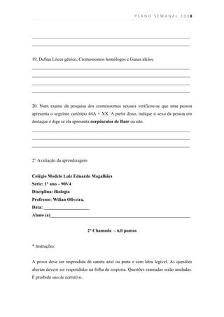 PLANO SEMANAL 10|8



______________________________________________________________________
______________________________________________________________________


19. Defina Lócus gênico, Cromossomos homólogos e Genes alelos.
______________________________________________________________________
______________________________________________________________________
______________________________________________________________________
______________________________________________________________________


20. Num exame da pesquisa dos cromossomos sexuais verificou-se que uma pessoa
apresenta o seguinte cariótipo 44A + XX. A partir disso, indique o sexo da pessoa em
destaque e diga se ela apresenta corpúsculos de Barr ou não.
______________________________________________________________________
______________________________________________________________________
______________________________________________________________________


2° Avaliação da aprendizagem


Colégio Modelo Luiz Eduardo Magalhães
Serie: 1° ano – 90V4
Disciplina: Biologia
Professor: Wilian Oliveira.
Data: ____________________
Aluno (a)______________________________________________________________


                               2° Chamada – 6,0 pontos


* Instruções:


A prova deve ser respondida de caneta azul ou preta e com letra legível. As questões
abertas devem ser respondidas na folha de resposta. Questões rasuradas serão anuladas.
É proibido uso de corretivo.
 