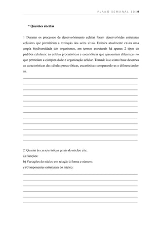 PLANO SEMANAL 10|9



      * Questões abertas


1 Durante os processos de desenvolvimento celular foram desenvolvidas estruturas
celulares que permitiram a evolução dos seres vivos. Embora atualmente exista uma
ampla biodiversidade dos organismos, em termos estruturais há apenas 2 tipos de
padrões celulares: as células procarióticas e eucarióticas que apresentam diferenças no
que permeiam a complexidade e organização celular. Tomado isso como base descreva
as características das células procarióticas, eucarióticas comparando-as e diferenciando-
as.
______________________________________________________________________
______________________________________________________________________
______________________________________________________________________
______________________________________________________________________
______________________________________________________________________
______________________________________________________________________
______________________________________________________________________
______________________________________________________________________
______________________________________________________________________
______________________________________________________________________
______________________________________________________________________
______________________________________________________________________


2. Quanto às características gerais do núcleo cite:
a) Funções:
b) Variações do núcleo em relação à forma e número.
c) Componentes estruturais do núcleo:
______________________________________________________________________
______________________________________________________________________
______________________________________________________________________
______________________________________________________________________
______________________________________________________________________
______________________________________________________________________
 