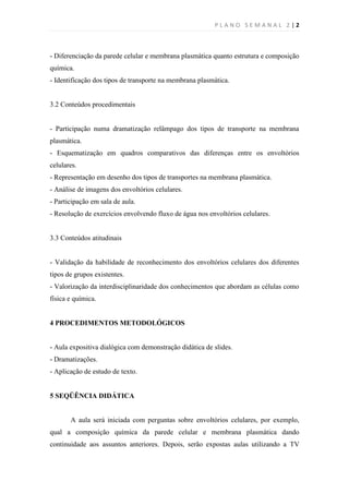 PLANO SEMANAL 2 |2



- Diferenciação da parede celular e membrana plasmática quanto estrutura e composição
química.
- Identificação dos tipos de transporte na membrana plasmática.


3.2 Conteúdos procedimentais


- Participação numa dramatização relâmpago dos tipos de transporte na membrana
plasmática.
- Esquematização em quadros comparativos das diferenças entre os envoltórios
celulares.
- Representação em desenho dos tipos de transportes na membrana plasmática.
- Análise de imagens dos envoltórios celulares.
- Participação em sala de aula.
- Resolução de exercícios envolvendo fluxo de água nos envoltórios celulares.


3.3 Conteúdos atitudinais


- Validação da habilidade de reconhecimento dos envoltórios celulares dos diferentes
tipos de grupos existentes.
- Valorização da interdisciplinaridade dos conhecimentos que abordam as células como
física e química.


4 PROCEDIMENTOS METODOLÓGICOS


- Aula expositiva dialógica com demonstração didática de slides.
- Dramatizações.
- Aplicação de estudo de texto.


5 SEQÜÊNCIA DIDÁTICA


       A aula será iniciada com perguntas sobre envoltórios celulares, por exemplo,
qual a composição química da parede celular e membrana plasmática dando
continuidade aos assuntos anteriores. Depois, serão expostas aulas utilizando a TV
 