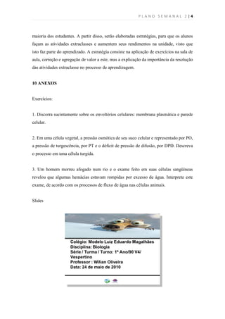 PLANO SEMANAL 2 |4



maioria dos estudantes. A partir disso, serão elaboradas estratégias, para que os alunos
façam as atividades extraclasses e aumentem seus rendimentos na unidade, visto que
isto faz parte do aprendizado. A estratégia consiste na aplicação de exercícios na sala de
aula, correção e agregação de valor a este, mas a explicação da importância da resolução
das atividades extraclasse no processo de aprendizagem.


10 ANEXOS


Exercícios:


1. Discorra sucintamente sobre os envoltórios celulares: membrana plasmática e parede
celular.


2. Em uma célula vegetal, a pressão osmótica de seu suco celular e representado por PO,
a pressão de turgescência, por PT e o déficit de pressão de difusão, por DPD. Descreva
o processo em uma célula turgida.


3. Um homem morreu afogado num rio e o exame feito em suas células sangüíneas
revelou que algumas hemácias estavam rompidas por excesso de água. Interprete este
exame, de acordo com os processos de fluxo de água nas células animais.


Slides
 