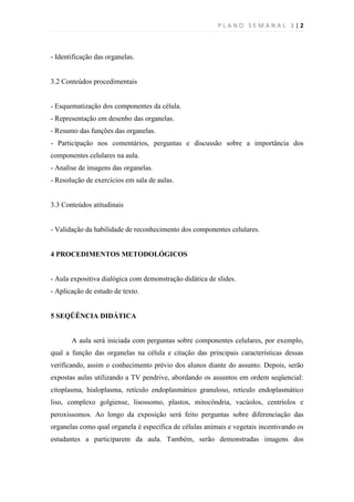 PLANO SEMANAL 3 |2



- Identificação das organelas.


3.2 Conteúdos procedimentais


- Esquematização dos componentes da célula.
- Representação em desenho das organelas.
- Resumo das funções das organelas.
- Participação nos comentários, perguntas e discussão sobre a importância dos
componentes celulares na aula.
- Analise de imagens das organelas.
- Resolução de exercícios em sala de aulas.


3.3 Conteúdos atitudinais


- Validação da habilidade de reconhecimento dos componentes celulares.


4 PROCEDIMENTOS METODOLÓGICOS


- Aula expositiva dialógica com demonstração didática de slides.
- Aplicação de estudo de texto.


5 SEQÜÊNCIA DIDÁTICA


       A aula será iniciada com perguntas sobre componentes celulares, por exemplo,
qual a função das organelas na célula e citação das principais características dessas
verificando, assim o conhecimento prévio dos alunos diante do assunto. Depois, serão
expostas aulas utilizando a TV pendrive, abordando os assuntos em ordem seqüencial:
citoplasma, hialoplasma, retículo endoplasmático granuloso, retículo endoplasmático
liso, complexo golgiense, lisossomo, plastos, mitocôndria, vacúolos, centríolos e
peroxissomos. Ao longo da exposição será feito perguntas sobre diferenciação das
organelas como qual organela é especifica de células animais e vegetais incentivando os
estudantes a participarem da aula. Também, serão demonstradas imagens dos
 