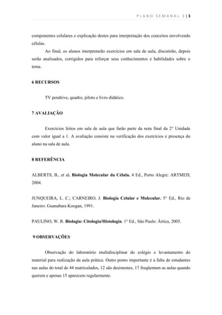 PLANO SEMANAL 3 |3



componentes celulares e explicação destes para interpretação dos conceitos envolvendo
células.
        Ao final, os alunos interpretarão exercícios em sala de aula, discutirão, depois
serão analisados, corrigidos para reforçar seus conhecimentos e habilidades sobre o
tema.


6 RECURSOS


        TV pendrive, quadro, piloto e livro didático.


7 AVALIAÇÃO


        Exercícios feitos em sala de aula que farão parte da nota final da 2° Unidade
com valor igual a 1. A avaliação consiste na verificação dos exercícios e presença do
aluno na sala de aula.


8 REFERÊNCIA


ALBERTS, B., et al. Biologia Molecular da Célula. 4 Ed., Porto Alegre: ARTMED,
2004.


JUNQUEIRA, L. C.; CARNEIRO, J. Biologia Celular e Molecular. 5° Ed., Rio de
Janeiro: Guanabara Koogan, 1991.


PAULINO, W. R. Biologia: Citologia/Histologia. 1° Ed., São Paulo: Ártica, 2005.


9 OBSERVAÇÕES


        Observação do laboratório multidisciplinar do colégio e levantamento do
material para realização da aula prática. Outro ponto importante é a falta de estudantes
nas aulas do total de 44 matriculados, 12 são desistentes, 17 freqüentam as aulas quando
querem e apenas 15 aparecem regularmente.
 