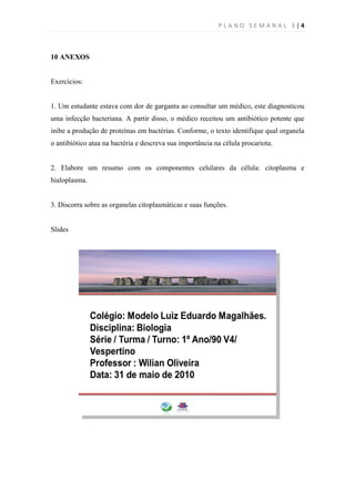 PLANO SEMANAL 3 |4



10 ANEXOS


Exercícios:


1. Um estudante estava com dor de garganta ao consultar um médico, este diagnosticou
uma infecção bacteriana. A partir disso, o médico receitou um antibiótico potente que
inibe a produção de proteínas em bactérias. Conforme, o texto identifique qual organela
o antibiótico atua na bactéria e descreva sua importância na célula procariota.


2. Elabore um resumo com os componentes celulares da célula: citoplasma e
hialoplasma.


3. Discorra sobre as organelas citoplasmáticas e suas funções.


Slides
 