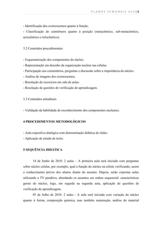 PLANOS SEMANAIS 4e5|2



- Identificação dos cromossomos quanto à função.
- Classificação do centrômero quanto à posição (metacêntrico, sub-metacêntrico,
acrocêntrico e telocêntrico).


3.2 Conteúdos procedimentais


- Esquematização dos componentes do núcleo.
- Representação em desenho da organização nuclear nas células.
- Participação nos comentários, perguntas e discussão sobre a importância do núcleo.
- Análise de imagens dos cromossomos.
- Resolução de exercícios em sala de aulas.
- Resolução de questões de verificação de aprendizagem.


3.3 Conteúdos atitudinais


- Validação da habilidade de reconhecimento dos componentes nucleares.


4 PROCEDIMENTOS METODOLÓGICOS


- Aula expositiva dialógica com demonstração didática de slides.
- Aplicação de estudo de texto.


5 SEQUÊNCIA DIDÁTICA


       14 de Junho de 2010: 2 aulas – A primeira aula será iniciada com perguntas
sobre núcleo celular, por exemplo, qual a função do núcleo na célula verificando, assim
o conhecimento prévio dos alunos diante do assunto. Depois, serão expostas aulas
utilizando a TV pendrive, abordando os assuntos em ordem sequencial: características
gerais do núcleo, logo, em seguida na segunda aula, aplicação de questões de
verificação de aprendizagem.
       05 de Julho de 2010: 2 aulas - A aula será iniciada com variação do núcleo
quanto à forma, composição química, mas também numeração, análise do material
 