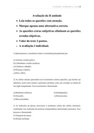 PLANOS SEMANAIS 4e5|5




                           Avaliação da II unidade
     Leia todas as questões com atenção.
     Marque apenas uma alternativa correta.
     As questões extras subjetivas eliminam as questões
        erradas objetivas.
     Valor do teste 2 pontos.
       A avaliação é individual.

1) Quimicamente, a membrana celular é constituída principalmente por:


a) Acetonas e ácidos graxos.
b) Carboidratos e ácidos nucléicos.
c) Celobiose e aldeídos.
d) Proteínas e lipídios.
e) RNA e DNA.


2) As células animais apresentam um revestimento externo específico, que facilita sua
aderência, assim como reações a partículas estranhas, como, por exemplo, as células de
um órgão transplantado. Esse revestimento é denominado:


a) Membrana celulósica.                            d) Interdigitações.
b) Glicocálix.                                      e) Desmossomos.
c) Microvilosidades.


3) As moléculas de glicose atravessam a membrana celular das células intestinais,
combinadas com moléculas de proteínas transportadoras denominadas permeases. Esse
processo é denominado:
a) Transporte de massa.
b) Difusão facilitada.
 