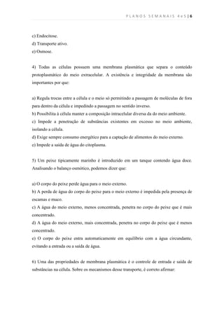 PLANOS SEMANAIS 4e5|6



c) Endocitose.
d) Transporte ativo.
e) Osmose.


4) Todas as células possuem uma membrana plasmática que separa o conteúdo
protoplasmático do meio extracelular. A existência e integridade da membrana são
importantes por que:


a) Regula trocas entre a célula e o meio só permitindo a passagem de moléculas de fora
para dentro da célula e impedindo a passagem no sentido inverso.
b) Possibilita à célula manter a composição intracelular diversa da do meio ambiente.
c) Impede a penetração de substâncias existentes em excesso no meio ambiente,
isolando a célula.
d) Exige sempre consumo energético para a captação de alimentos do meio externo.
e) Impede a saída de água do citoplasma.


5) Um peixe tipicamente marinho é introduzido em um tanque contendo água doce.
Analisando o balanço osmótico, podemos dizer que:


a) O corpo do peixe perde água para o meio externo.
b) A perda de água do corpo do peixe para o meio externo é impedida pela presença de
escamas e muco.
c) A água do meio externo, menos concentrada, penetra no corpo do peixe que é mais
concentrado.
d) A água do meio externo, mais concentrada, penetra no corpo do peixe que é menos
concentrado.
e) O corpo do peixe entra automaticamente em equilíbrio com a água circundante,
evitando a entrada ou a saída de água.


6) Uma das propriedades de membrana plasmática é o controle de entrada e saída de
substâncias na célula. Sobre os mecanismos desse transporte, é correto afirmar:
 