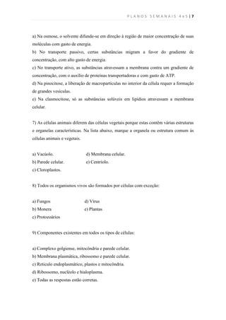 PLANOS SEMANAIS 4e5|7



a) Na osmose, o solvente difunde-se em direção à região de maior concentração de suas
moléculas com gasto de energia.
b) No transporte passivo, certas substâncias migram a favor do gradiente de
concentração, com alto gasto de energia.
c) No transporte ativo, as substâncias atravessam a membrana contra um gradiente de
concentração, com o auxílio de proteínas transportadoras e com gasto de ATP.
d) Na pinocitose, a liberação de macropartículas no interior da célula requer a formação
de grandes vesículas.
e) Na clasmocitose, só as substâncias solúveis em lipídios atravessam a membrana
celular.


7) As células animais diferem das células vegetais porque estas contêm várias estruturas
e organelas características. Na lista abaixo, marque a organela ou estrutura comum às
células animais e vegetais.


a) Vacúolo.                   d) Membrana celular.
b) Parede celular.            e) Centríolo.
c) Cloroplastos.


8) Todos os organismos vivos são formados por células com exceção:


a) Fungos                     d) Vírus
b) Monera                     e) Plantas
c) Protozoários


9) Componentes existentes em todos os tipos de células:


a) Complexo golgiense, mitocôndria e parede celular.
b) Membrana plasmática, ribossomo e parede celular.
c) Reticulo endoplasmático, plastos e mitocôndria.
d) Ribossomo, nucléolo e hialoplasma.
e) Todas as respostas estão corretas.
 
