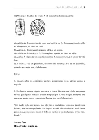 PLANOS SEMANAIS 4e5|8



10) Observe os desenhos das células A e B e assinale a alternativa correta:




a) A célula A é de um protista, tal como uma bactéria, e a B é de um organismo incluído
no reino monera, tal como um vírus.
b) A célula A é de um vegetal, enquanto a B é de um animal.
c) A célula A é de uma alga; a B é de uma planta superior, tal como um milho.
d) A célula A é típica de um parasita enquanto a B, mais complexa, é de um ser de vida
livre.
e) A célula A é de um procarionte, tal como uma bactéria; a B é de um eucarionte,
podendo representar uma célula humana.


Extras:


1. Discorra sobre os componentes celulares diferenciando-os nas células animais e
vegetais.


2. Um homem morreu afogado num rio e o exame feito em suas células sanguíneas
revelou que algumas hemácias estavam rompidas por excesso de água. Interprete este
exame, de acordo com os processos de fluxo de água nas células animais.


“Um ladrão rouba um tesouro, mas não furta a inteligência. Uma crise destrói uma
herança, mas não uma profissão. Não importa se você não tem dinheiro, você é uma
pessoa rica, pois possui o maior de todos os capitais: a sua inteligência. Invista nela.
Estude!”


Augusto Cury

Boas Festas Juninas.
 