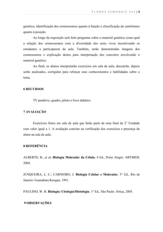 PLANOS SEMANAIS 4e5|3



genético, identificação dos cromossomos quanto à função e classificação do centrômero
quanto à posição.
        Ao longo da exposição será feito perguntas sobre o material genético como qual
a relação dos cromossomos com a diversidade dos seres vivos incentivando os
estudantes a participarem da aula. Também, serão demonstradas imagens dos
cromossomos e explicação destes para interpretação dos conceitos envolvendo o
material genético.
        Ao final, os alunos interpretarão exercícios em sala de aula, discutirão, depois
serão analisados, corrigidos para reforçar seus conhecimentos e habilidades sobre o
tema.


6 RECURSOS


        TV pendrive, quadro, piloto e livro didático.


7 AVALIAÇÃO


        Exercícios feitos em sala de aula que farão parte da nota final da 2° Unidade
com valor igual a 1. A avaliação consiste na verificação dos exercícios e presença do
aluno na sala de aula.


8 REFERÊNCIA


ALBERTS, B., et al. Biologia Molecular da Célula. 4 Ed., Porto Alegre: ARTMED,
2004.


JUNQUEIRA, L. C.; CARNEIRO, J. Biologia Celular e Molecular. 5° Ed., Rio de
Janeiro: Guanabara Koogan, 1991.


PAULINO, W. R. Biologia: Citologia/Histologia. 1° Ed., São Paulo: Ártica, 2005.


9 OBSERVAÇÕES
 