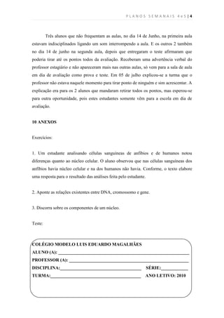 PLANOS SEMANAIS 4e5|4



         Três alunos que não frequentam as aulas, no dia 14 de Junho, na primeira aula
estavam indisciplinados ligando um som interrompendo a aula. E os outros 2 também
no dia 14 de junho na segunda aula, depois que entregaram o teste afirmaram que
poderia tirar até os pontos todos da avaliação. Receberam uma advertência verbal do
professor estagiário e não apareceram mais nas outras aulas, só vem para a sala de aula
em dia de avaliação como prova e teste. Em 05 de julho explicou-se a turma que o
professor não estava naquele momento para tirar ponto de ninguém e sim acrescentar. A
explicação era para os 2 alunos que mandaram retirar todos os pontos, mas esperou-se
para outra oportunidade, pois estes estudantes somente vêm para a escola em dia de
avaliação.


10 ANEXOS


Exercícios:


1. Um estudante analisando células sanguíneas de anfíbios e de humanos notou
diferenças quanto ao núcleo celular. O aluno observou que nas células sanguíneas dos
anfíbios havia núcleo celular e na dos humanos não havia. Conforme, o texto elabore
uma resposta para o resultado das análises feita pelo estudante.


2. Aponte as relações existentes entre DNA, cromossomo e gene.


3. Discorra sobre os componentes de um núcleo.


Teste:



COLÉGIO MODELO LUIS EDUARDO MAGALHÃES
ALUNO (A): __________________________________________________________
PROFESSOR (A): _____________________________________________________
DISCIPLINA:____________________________________                    SÉRIE:____________
TURMA:________________________________________                 ANO LETIVO: 2010
 