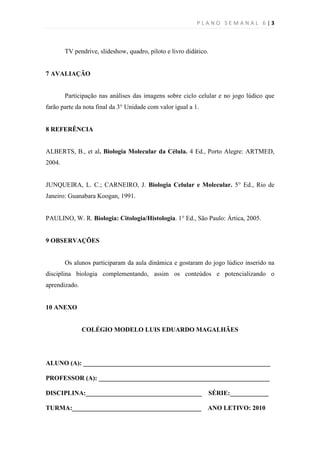 PLANO SEMANAL 6|3



        TV pendrive, slideshow, quadro, piloto e livro didático.


7 AVALIAÇÃO


        Participação nas análises das imagens sobre ciclo celular e no jogo lúdico que
farão parte da nota final da 3° Unidade com valor igual a 1.


8 REFERÊNCIA


ALBERTS, B., et al. Biologia Molecular da Célula. 4 Ed., Porto Alegre: ARTMED,
2004.


JUNQUEIRA, L. C.; CARNEIRO, J. Biologia Celular e Molecular. 5° Ed., Rio de
Janeiro: Guanabara Koogan, 1991.


PAULINO, W. R. Biologia: Citologia/Histologia. 1° Ed., São Paulo: Ártica, 2005.


9 OBSERVAÇÕES


        Os alunos participaram da aula dinâmica e gostaram do jogo lúdico inserido na
disciplina biologia complementando, assim os conteúdos e potencializando o
aprendizado.


10 ANEXO


               COLÉGIO MODELO LUIS EDUARDO MAGALHÃES




ALUNO (A): __________________________________________________________

PROFESSOR (A): _____________________________________________________

DISCIPLINA:____________________________________                    SÉRIE:____________

TURMA:________________________________________                 ANO LETIVO: 2010
 