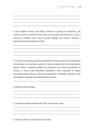 PLANO SEMANAL 6|6



______________________________________________________________________
______________________________________________________________________
______________________________________________________________________
______________________________________________________________________


8. Um estudante analisou uma célula e observou a presença de cloroplastos, mas
vacúolos, assim ele classificou como sendo a de um animal. De acordo com o texto, a
resposta do estudante estava certa ou errada. Justifique sua resposta e descreva a
importância das duas organelas na célula.
______________________________________________________________________
______________________________________________________________________
______________________________________________________________________
______________________________________________________________________


9. A silicose é uma doença que afeta principalmente mineiros, após anos de inalação da
sílica presente no ar dos túneis e galerias. A sílica se deposita nos alvéolos pulmonares
furando células e rompendo organelas que derramam suas enzimas que destroem os
alvéolos. A silicose causa dificuldade respiratória e baixa oxigenação do sangue,
provocando tontura, fraqueza e náuseas, incapacitando o trabalhador. Segundo o texto
qual organela é responsável pela destruição dos alvéolos.
______________________________________________________________________


10. Discorra sobre autofagia.
______________________________________________________________________
______________________________________________________________________
______________________________________________________________________


11. Aponte as relações existentes entre DNA, cromossomo e gene.
______________________________________________________________________
______________________________________________________________________
______________________________________________________________________


12. Discorra sobre os componentes de um núcleo.
 