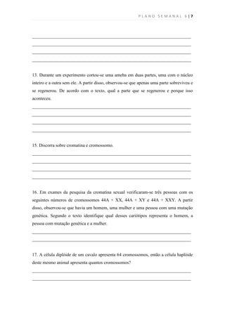 PLANO SEMANAL 6|7



______________________________________________________________________
______________________________________________________________________
______________________________________________________________________
______________________________________________________________________


13. Durante um experimento cortou-se uma ameba em duas partes, uma com o núcleo
inteiro e a outra sem ele. A partir disso, observou-se que apenas uma parte sobreviveu e
se regenerou. De acordo com o texto, qual a parte que se regenerou e porque isso
aconteceu.
______________________________________________________________________
______________________________________________________________________
______________________________________________________________________
______________________________________________________________________


15. Discorra sobre cromatina e cromossomo.
______________________________________________________________________
______________________________________________________________________
______________________________________________________________________
______________________________________________________________________


16. Em exames da pesquisa da cromatina sexual verificaram-se três pessoas com os
seguintes números de cromossomos 44A + XX, 44A + XY e 44A + XXY. A partir
disso, observou-se que havia um homem, uma mulher e uma pessoa com uma mutação
genética. Segundo o texto identifique qual desses cariótipos representa o homem, a
pessoa com mutação genética e a mulher.
______________________________________________________________________
______________________________________________________________________


17. A célula diplóide de um cavalo apresenta 64 cromossomos, então a célula haplóide
deste mesmo animal apresenta quantos cromossomos?
______________________________________________________________________
______________________________________________________________________
 