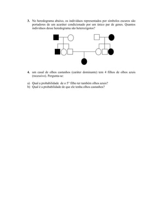 3. No heredograma abaixo, os indivíduos representados por símbolos escuros são
   portadores de um acaráter condicionado por um único par de genes. Quantos
   indivíduos desse heredograma são heterozigotos?




4. um casal de olhos castanhos (caráter dominante) tem 4 filhos de olhos azuis
   (recessivo). Pergunta-se:

a) Qual a probabilidade de o 5° filho ter também olhos azuis?
b) Qual é a probabilidade de que ele tenha olhos castanhos?
 