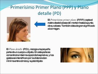 Primerísimo Primer Plano (PPP) y Plano detalle (PD) El  Primerísimo primer plano  (P.P.P.) capta el rostro desde la base del menton hasta la punta de su cabeza. También dota de gran significado a la imagen. El  Plano detalle  (P.D.), recoge una pequeña parte de un cuerpo u objeto. En esta parte se concentra la máxima capacidad expresiva, y los gestos se intensifican por la distancia tan mínima entre cámara y sujeto/objeto 