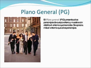 Plano General (PG) El  Plano general  (P.G) presenta a los personajes de cuerpo entero y muestra con detalle el entorno que les rodea. Se aprecia más el entorno que a los personajes. 