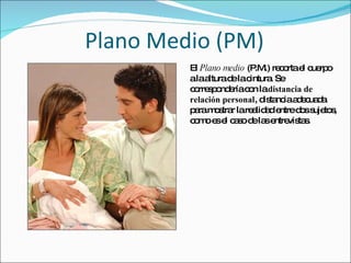 Plano Medio (PM) El  Plano medio  (P.M.) recorta el cuerpo a la altura de la cintura. Se correspondería con la  distancia de relación personal , distancia adecuada para mostrar la realidad entre dos sujetos, como es el caso de las entrevistas. 