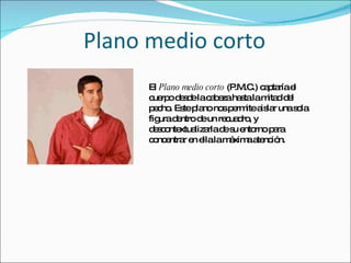 Plano medio corto El  Plano medio corto  (P.M.C.) captaría el cuerpo desde la cabeza hasta la mitad del pecho. Este plano nos permite aislar una sola figura dentro de un recuadro, y descontextualizarla de su entorno para concentrar en ella la máxima atención. 