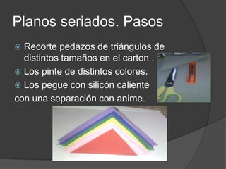 Planos seriados. Pasos
Recorte pedazos de triángulos de
distintos tamaños en el carton .
Los pinte de distintos colores.
Los pegue con silicón caliente
con una separación con anime.