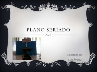 PLANO SERIADO
Realizado por
Luis Álvarez
 