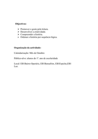 Objectivos:

    Promover o gosto pela leitura.
    Desenvolver a criatividade.
    Compreender a história.
    Ordenar a história por sequência lógica.




Organização da actividade:

Calendarização: Mês de Outubro

Público-alvo: alunos do 1º. ano de escolaridade

Local: EB1Bairro Operário, EB1Bensafrim, EB1Espiche,EB1
Luz.
 