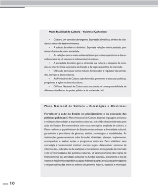 10 
Plano Nacional de Cultura – Valores e Conceitos: 
• Cultura, um conceito abrangente. Expressão simbólica, direito de cida-dania 
e vetor de desenvolvimento. 
• A cultura brasileira é dinâmica. Expressa relações entre passado, pre-sente 
e futuro de nossa sociedade. 
• As relações com o meio ambiente fazem parte dos repertórios e das es-colhas 
culturais. A natureza é indissociável da cultura. 
• A sociedade brasileira gera e dinamiza sua cultura, a despeito da omis-são 
ou interferência autoritária do Estado e da lógica específica do mercado. 
• O Estado deve atuar como indutor, fomentador e regulador das ativida-des, 
serviços e bens culturais. 
• Ao Ministério de Cultura cabe formular, promover e executar políticas, 
programas e ações na área da cultura. 
• O Plano Nacional de Cultura está ancorado na corresponsabilidade de 
diferentes instâncias do poder público e da sociedade civil. 
Plano Nacional de Cul tura – Es t ratégias e Diret r izes : 
Fortalecer a ação do Estado no planejamento e na execução das 
políticas públicas: O Plano Nacional de Cultura engloba linguagens artísticas 
e múltiplas identidades e expressões culturais, até então desconsideradas pela 
ação do Estado. Em consonância com esta concepção ampliada de cultura, o 
Plano reafirma o papel indutor do Estado em reconhecer a diversidade cultural, 
garantindo o pluralismo de gêneros, estilos, tecnologias e modalidades. Às 
instituições governamentais cabe formular diretrizes, planejar, implementar, 
acompanhar e avaliar ações e programas culturais. Para viabilizar essa 
estratégia é fundamental instituir marcos legais, desenvolver sistemas de 
informações, indicadores de avaliação e mecanismos de regulação de mercado 
e de territorialização das políticas culturais. O aprimoramento das regras de 
financiamento das atividades culturais via fundos públicos, orçamento e leis de 
incentivo fiscal remete também ao pacto federativo para a divisão das prerrogativas 
e responsabilidades entre as esferas de governo federal, estadual e municipal. 
 