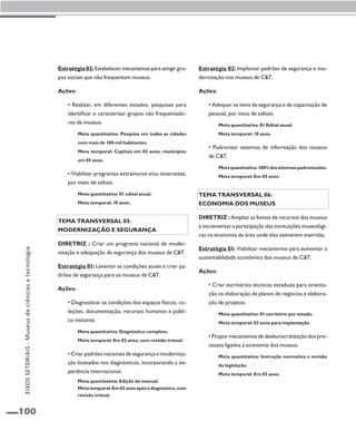100 
Estratégia 02: Estabelecer mecanismos para atingir gru-pos 
sociais que não frequentam museus. 
Ações: 
• Realizar, em diferentes estados, pesquisas para 
identificar e caracterizar grupos não frequentado-res 
de museus. 
Meta quantitativa: Pesquisa em todas as cidades 
com mais de 100 mil habitantes. 
Meta temporal: Capitais em 02 anos, municípios 
em 05 anos. 
• Viabilizar programas extramuros e/ou itinerantes, 
por meio de editais. 
Meta quantitativa: 01 edital anual. 
Meta temporal: 10 anos. 
Tema transversal 05: 
Modernização e segurança 
Diretriz : Criar um programa nacional de moder-nização 
e adequação da segurança dos museus de C&T. 
Estratégia 01: Levantar as condições atuais e criar pa-drões 
de segurança para os museus de C&T. 
Ações: 
• Diagnosticar as condições dos espaços físicos, co-leções, 
documentação, recursos humanos e públi-co 
visitante. 
Meta quantitativa: Diagnóstico completo. 
Meta temporal: Em 02 anos, com revisão trienal. 
• Criar padrões nacionais de segurança e moderniza-ção 
baseados nos diagnósticos, incorporando a ex-periência 
internacional. 
Meta quantitativa: Edição de manual. 
Meta temporal: Em 02 anos após o diagnóstico, com 
revisão trienal. 
Estratégia 02: Implantar padrões de segurança e mo-dernização 
nos museus de C&T. 
Ações: 
• Adequar os itens de segurança e de capacitação de 
pessoal, por meio de editais. 
Meta quantitativa: 01 Edital anual. 
Meta temporal: 10 anos. 
• Padronizar sistemas de informação dos museus 
de C&T. 
Meta quantitativa: 100% dos sistemas padronizados. 
Meta temporal: Em 05 anos. 
Tema transversal 06: 
Economia dos museus 
Diretriz : Ampliar as fontes de recursos dos museus 
e incrementar a participação das instituições museológi-cas 
na economia da área onde elas estiverem inseridas. 
Estratégia 01: Viabilizar mecanismos para aumentar a 
sustentabilidade econômica dos museus de C&T. 
Ações: 
• Criar escritórios técnicos estaduais para orienta-ção 
na elaboração de planos de negócios e elabora-ção 
de projetos. 
Meta quantitativa: 01 escritório por estado. 
Meta temporal: 02 anos para implantação. 
• Propor mecanismos de desburocratização dos pro-cessos 
ligados à economia dos museus. 
Meta quantitativa: Instrução normativa e revisão 
da legislação. 
Meta temporal: Em 02 anos. 
EIXOS SETORIAIS - Museus de ciências e tecnologia 
 