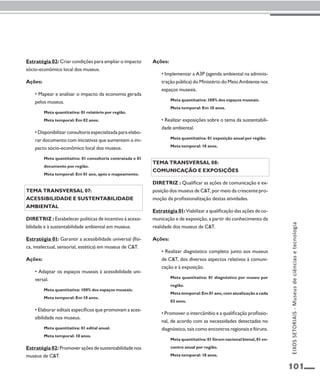 101 
Estratégia 02: Criar condições para ampliar o impacto 
sócio-econômico local dos museus. 
Ações: 
• Mapear e analisar o impacto da economia gerada 
pelos museus. 
Meta quantitativa: 01 relatório por região. 
Meta temporal: Em 02 anos. 
• Disponibilizar consultoria especializada para elabo-rar 
documento com iniciativas que aumentem o im-pacto 
sócio-econômico local dos museus. 
Meta quantitativa: 01 consultoria contratada e 01 
documento por região. 
Meta temporal: Em 01 ano, após o mapeamento. 
Tema transversal 07: 
Acessibilidade e sustentabilidade 
ambiental 
Diretriz : Estabelecer políticas de incentivo à acessi-bilidade 
e à sustentabilidade ambiental em museus. 
Estratégia 01: Garantir a acessibilidade universal (físi-ca, 
intelectual, sensorial, estética) em museus de C&T. 
Ações: 
• Adaptar os espaços museais à acessibilidade uni-versal. 
Meta quantitativa: 100% dos espaços museais. 
Meta temporal: Em 10 anos. 
• Elaborar editais específicos que promovam a aces-sibilidade 
nos museus. 
Meta quantitativa: 01 edital anual. 
Meta temporal: 10 anos. 
Estratégia 02: Promover ações de sustentabilidade nos 
museus de C&T. 
Ações: 
• Implementar a A3P (agenda ambiental na adminis-tração 
pública) do Ministério do Meio Ambiente nos 
espaços museais. 
Meta quantitativa: 100% dos espaços museais. 
Meta temporal: Em 10 anos. 
• Realizar exposições sobre o tema da sustentabili-dade 
ambiental. 
Meta quantitativa: 01 exposição anual por região. 
Meta temporal: 10 anos. 
Tema transversal 08: 
Comunicação e exposiçÕES 
Diretriz : Qualificar as ações de comunicação e ex-posição 
dos museus de C&T, por meio da crescente pro-moção 
da profissionalização destas atividades. 
Estratégia 01: Viabilizar a qualificação das ações de co-municação 
e de exposição, a partir do conhecimento da 
realidade dos museus de C&T. 
Ações: 
• Realizar diagnóstico completo junto aos museus 
de C&T, dos diversos aspectos relativos à comuni-cação 
e à exposição. 
Meta quantitativa: 01 diagnóstico por museu por 
região. 
Meta temporal: Em 01 ano, com atualização a cada 
03 anos. 
• Promover o intercâmbio e a qualificação profissio-nal, 
de acordo com as necessidades detectadas no 
diagnóstico, tais como encontros regionais e fóruns. 
Meta quantitativa: 01 fórum nacional bienal, 01 en-contro 
anual por região. 
Meta temporal: 10 anos. 
EIXOS SETORIAIS - Museus de ciências e tecnologia 
 