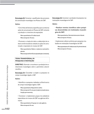 102 
Estratégia 02: Fomentar a qualificação dos processos 
de comunicação museológica nos Museus de C&T. 
Ações: 
• Criar linhas de fomento específicas para as diversas 
ações de comunicação em Museus de C&T, incluindo 
a produção e a itinerância de exposições. 
Meta quantitativa: 01 edital anual. 
Meta temporal: 10 anos. 
• Promover a criação de rede e a elaboração de ca-dastro 
de fornecedores voltados às ações de comu-nicação 
e exposição em museus de C&T. 
Meta quantitativa: Redes e cadastros nacional/re-gionais. 
Meta temporal: Em 02 anos (atualização constante). 
Tema transversal 09: 
Pesquisa e inovação 
Diretriz : Estimular e reconhecer a produção de co-nhecimento 
museológico sobre o patrimônio cultural-científico. 
Estratégia 01: Consolidar e ampliar as pesquisas no 
campo museológico ligado a C&T. 
Ações: 
• Identificar as pesquisas realizadas no Brasil acerca 
do campo museológico ligado a C&T. 
Meta quantitativa: Repositório online. 
Meta temporal: 01 ano para implementação (atua-lização 
permanente). 
• Constituir e implementar grupos de avaliadores 
especialistas em museus de C&T nas agências de fo-mento. 
Meta quantitativa: 01 grupo em cada agência. 
Meta temporal: 01 ano. 
Estratégia 02: Incentivar a produção de pesquisas nas 
instituições museológicas de C&T. 
Ações: 
• Realizar eventos científicos sobre pesqui-sas 
desenvolvidas em instituições museoló-gicas 
de C&T. 
Meta quantitativa: Seminário/encontro bienal. 
Meta temporal: 10 anos. 
• Implementar editais e prêmios para pesquisas rea-lizadas 
em instituições museológicas de C&T. 
Meta quantitativa: 01 edital anual, 01 prêmio bienal. 
Meta temporal: 10 anos. 
EIXOS SETORIAIS - Museus de ciências e tecnologia 
 