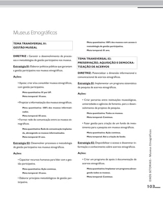 EIXOS SETORIAIS - Museus Etnográficos 
103 
Tema transversal 01: 
Gestão museal 
Diretriz : Garantir o desenvolvimento de proces-sos 
e metodologias de gestão participativa nos museus. 
Estratégia 01: Elaborar políticas públicas que garantam 
a gestão participativa nos museus etnográficos. 
Ações: 
• Apoiar, criar e/ou consolidar museus etnográficos, 
com gestão participativa. 
Meta quantitativa: 01 por UF. 
Meta temporal: 10 anos. 
• Propiciar a informatização dos museus etnográficos. 
Meta quantitativa: 100% dos museus informati-zados. 
Meta temporal: 05 anos. 
• Formar rede de comunicação entre os museus et-nográficos. 
Meta quantitativa: Rede de comunicação implanta-da, 
abrangendo os museus informatizados. 
Meta temporal: 01 ano. 
Estratégia 02: Desenvolver processos e metodologia 
de gestão participativa nos museus etnográficos. 
Ações: 
• Capacitar recursos humanos para lidar com a ges-tão 
participativa. 
Meta quantitativa: Ação contínua. 
Meta temporal: 10 anos. 
• Elaborar princípios metodológicos de gestão par-ticipativa. 
Meta quantitativa: 100% dos museus com acesso à 
metodologia de gestão participativa. 
Meta temporal: 01 ano. 
Tema transversal 02: 
Preservação, aquisição e democra-tização 
de acervos 
Diretriz: Potencializar a dimensão informacional e 
comunicacional de acervos etnográficos. 
Estratégia 01: Implementar um programa sistemático 
de pesquisa de acervos etnográficos. 
Ações: 
• Criar parcerias entre instituições museológicas, 
universidades e agências de fomento, para o desen-volvimento 
de projetos de pesquisa. 
Meta quantitativa: Todos os museus. 
Meta temporal: Contínuo. 
• Fazer gestão para criação de um fundo de inves-timento 
para a pesquisa em museus etnográficos. 
Meta quantitativa: Ação contínua. 
Meta temporal: Até a criação do fundo. 
Estratégia 02: Disponibilizar o acesso e disseminar in-formação 
e conhecimento sobre acervos etnográficos. 
Ações: 
• Criar um programa de apoio à documentação de 
acervos etnográficos. 
Meta quantitativa: Implantar um programa abran-gendo 
todos os museus. 
Meta temporal: Contínuo. 
Museus Etnográficos 
 