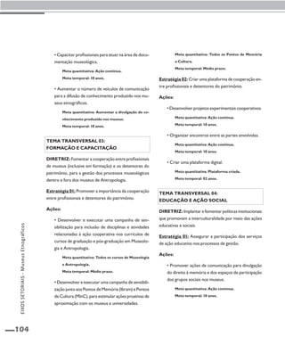 104 
• Capacitar profissionais para atuar na área de docu-mentação 
museológica. 
Meta quantitativa: Ação contínua. 
Meta temporal: 10 anos. 
• Aumentar o número de veículos de comunicação 
para a difusão de conhecimento produzido nos mu-seus 
etnográficos. 
Meta quantitativa: Aumentar a divulgação do co-nhecimento 
produzido nos museus. 
Meta temporal: 10 anos. 
Tema transversal 03: 
Formação e capacitação 
Diretriz: Fomentar a cooperação entre profissionais 
de museus (inclusive em formação) e os detentores do 
patrimônio, para a gestão dos processos museológicos 
dentro e fora dos museus de Antropologia. 
Estratégia 01: Promover a importância da cooperação 
entre profissionais e detentores do patrimônio. 
Ações: 
• Desenvolver e executar uma campanha de sen-sibilização 
para inclusão de disciplinas e atividades 
relacionadas à ação cooperativa nos currículos de 
cursos de graduação e pós-graduação em Museolo-gia 
e Antropologia. 
Meta quantitativa: Todos os cursos de Museologia 
e Antropologia. 
Meta temporal: Médio prazo. 
• Desenvolver e executar uma campanha de sensibili-zação 
junto aos Pontos de Memória (Ibram) e Pontos 
de Cultura (MinC), para estimular ações proativas de 
aproximação com os museus e universidades. 
Meta quantitativa: Todos os Pontos de Memória 
e Cultura. 
Meta temporal: Médio prazo. 
Estratégia 02: Criar uma plataforma de cooperação en-tre 
profissionais e detentores do patrimônio. 
Ações: 
• Desenvolver projetos experimentais cooperativos. 
Meta quantitativa: Ação contínua. 
Meta temporal: 10 anos. 
• Organizar encontros entre as partes envolvidas. 
Meta quantitativa: Ação contínua. 
Meta temporal: 10 anos. 
• Criar uma plataforma digital. 
Meta quantitativa: Plataforma criada. 
Meta temporal: 02 anos. 
Tema transversal 04: 
Educação e ação social 
Diretriz: Implantar e fomentar políticas institucionais 
que promovam a interculturalidade por meio das ações 
educativas e sociais. 
Estratégia 01: Assegurar a participação dos serviços 
de ação educativa nos processos de gestão. 
Ações: 
• Promover ações de comunicação para divulgação 
do direito à memória e dos espaços de participação 
dos grupos sociais nos museus. 
Meta quantitativa: Ação contínua. 
Meta temporal: 10 anos. 
EIXOS SETORIAIS - Museus Etnográficos 
 