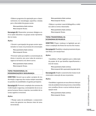 105 
• Elaborar programas de capacitação para o desen-volvimento 
de metodologias específicas voltadas 
para a diversidade dos grupos sociais. 
Meta quantitativa: Ação contínua. 
Meta temporal: 10 anos. 
Estratégia 02: Desenvolver processos dialógicos en-tre 
as ações educativas e os grupos sociais representa-dos 
no museu. 
Ações: 
• Garantir a participação dos grupos sociais repre-sentados 
no museu nos processos de comunicação. 
Meta quantitativa: Ação contínua. 
Meta temporal: 10 anos. 
• Promover ações que ampliem a conscientização do 
direito à memória, tais como rodas de conversa e 
registros de história oral, dentre outros. 
Meta quantitativa: Ação contínua. 
Meta temporal: 10 anos. 
Tema transversal 05: 
Modernização e segurança 
Diretriz: Garantir que as ações e projetos de mo-dernização 
e segurança dos museus estejam associados 
às questões da acessibilidade e da gestão participativa. 
Estratégia 01: Promover a ampliação dos conceitos de 
modernização e segurança, contemplando não só os as-pectos 
humanos, físicos e materiais, mas também de na-tureza 
cognitiva e emocional. 
Ações: 
• Planejar ações de sensibilização e comprometi-mento 
dos gestores nos diversos níveis de toma-da 
de decisão. 
Meta quantitativa: Ação contínua. 
Meta temporal: 10 anos. 
• Elaborar e produzir material bibliográfico e midiá-tico 
sobre os temas relacionados. 
Meta quantitativa: Ação contínua. 
Meta temporal: 10 anos. 
Tema transversal 06: 
Economia de museus 
Diretriz: Propor mudanças na legislação que per-mitam 
a ampliação das fontes de recursos dos museus. 
Estratégia 01: Possibilitar a doação proveniente de pes-soas 
físicas, com isenção fiscal. 
Ações: 
• Sensibilizar o Poder Legislativo para a elaboração 
de projeto de lei que beneficie especificamente a 
área de museus. 
Meta quantitativa: Ação contínua. 
Meta temporal: Até a aprovação do projeto de lei. 
Estratégia 02: Ampliar a autonomia dos museus na ad-ministração 
e execução de seus orçamentos. 
Ações: 
• Sensibilizar os gestores em seus diversos níveis por 
meio do estabelecimento de parcerias e intercâmbio 
com conselhos, fóruns e outras instâncias de parti-cipação 
social. 
Meta quantitativa: Ação contínua. 
Meta temporal: 10 anos. 
EIXOS SETORIAIS - Museus Etnográficos 
 